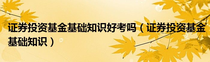 證券投資基金基礎知識好考嗎（證券投資基金基礎知識）