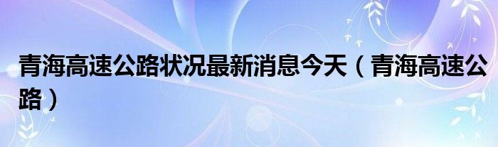 青海高速公路狀況最新消息今天（青海高速公路）