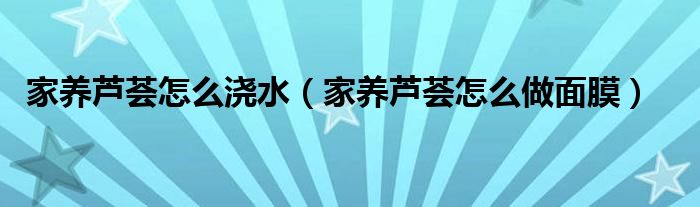 家養(yǎng)蘆薈怎么澆水（家養(yǎng)蘆薈怎么做面膜）