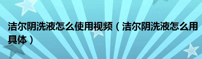 潔爾陰洗液怎么使用視頻（潔爾陰洗液怎么用具體）