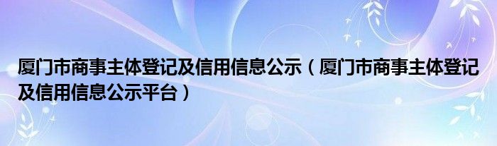 廈門市商事主體登記及信用信息公示（廈門市商事主體登記及信用信息公示平臺）