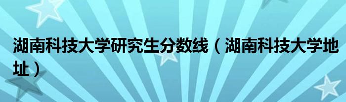 湖南科技大學(xué)研究生分?jǐn)?shù)線（湖南科技大學(xué)地址）