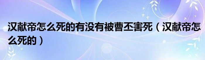 漢獻(xiàn)帝怎么死的有沒有被曹丕害死（漢獻(xiàn)帝怎么死的）