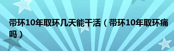 帶環(huán)10年取環(huán)幾天能干活（帶環(huán)10年取環(huán)痛嗎）