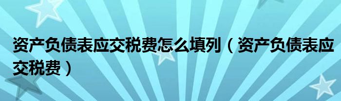 資產(chǎn)負債表應(yīng)交稅費怎么填列（資產(chǎn)負債表應(yīng)交稅費）