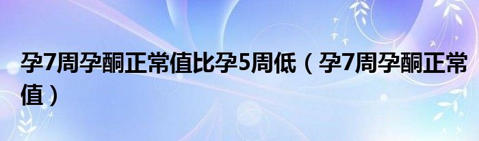 孕7周孕酮正常值比孕5周低（孕7周孕酮正常值）