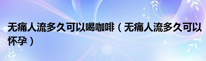 無痛人流多久可以喝咖啡（無痛人流多久可以懷孕）