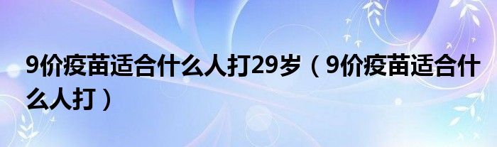 9價疫苗適合什么人打29歲（9價疫苗適合什么人打）