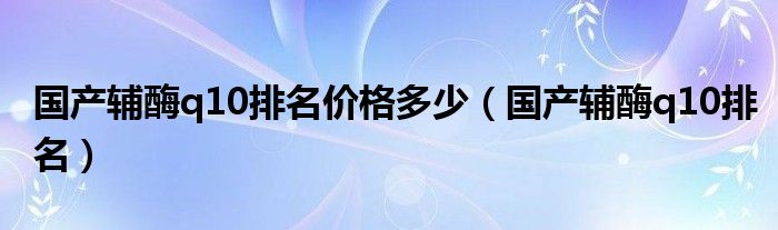 國產(chǎn)輔酶q10排名價格多少（國產(chǎn)輔酶q10排名）