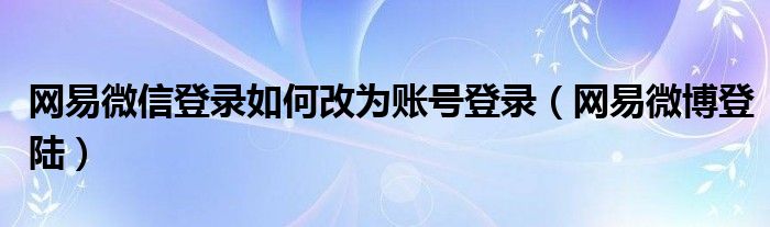 網(wǎng)易微信登錄如何改為賬號登錄（網(wǎng)易微博登陸）