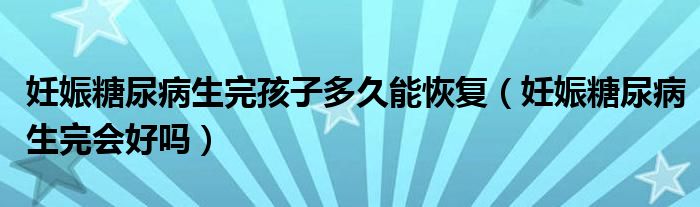 妊娠糖尿病生完孩子多久能恢復(fù)（妊娠糖尿病生完會(huì)好嗎）