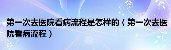 第一次去醫(yī)院看病流程是怎樣的（第一次去醫(yī)院看病流程）