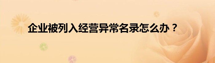 企業(yè)被列入經(jīng)營異常名錄怎么辦？