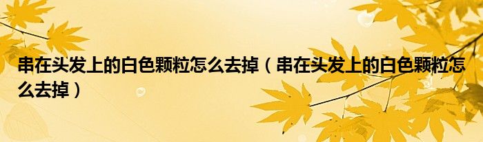 串在頭發(fā)上的白色顆粒怎么去掉（串在頭發(fā)上的白色顆粒怎么去掉）