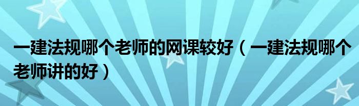 一建法規(guī)哪個老師的網(wǎng)課較好（一建法規(guī)哪個老師講的好）