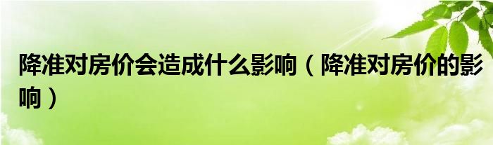 降準(zhǔn)對房價(jià)會造成什么影響（降準(zhǔn)對房價(jià)的影響）