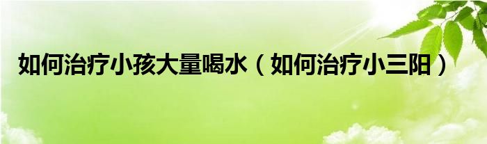 如何治療小孩大量喝水（如何治療小三陽）