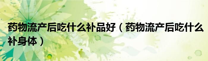 藥物流產(chǎn)后吃什么補品好（藥物流產(chǎn)后吃什么補身體）