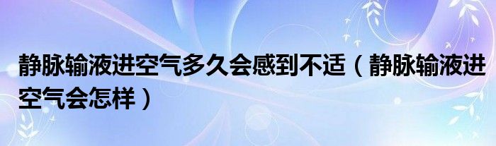 靜脈輸液進(jìn)空氣多久會感到不適（靜脈輸液進(jìn)空氣會怎樣）