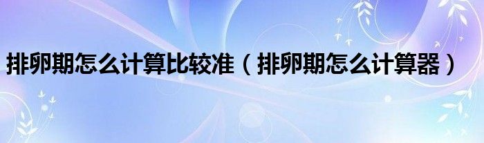 排卵期怎么計(jì)算比較準(zhǔn)（排卵期怎么計(jì)算器）