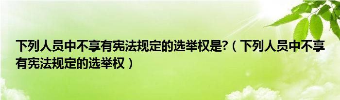 下列人員中不享有憲法規(guī)定的選舉權(quán)是?（下列人員中不享有憲法規(guī)定的選舉權(quán)）