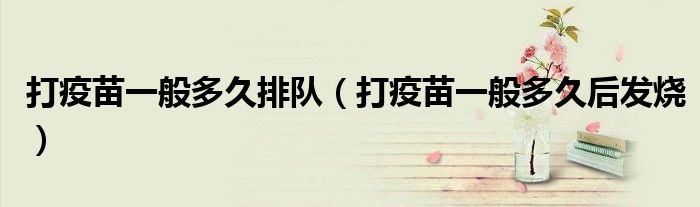 打疫苗一般多久排隊（打疫苗一般多久后發(fā)燒）