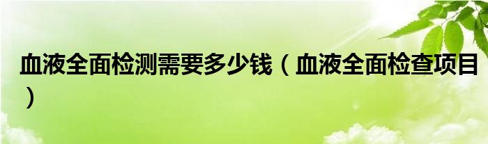 血液全面檢測需要多少錢（血液全面檢查項目）