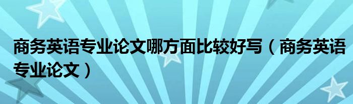 商務(wù)英語專業(yè)論文哪方面比較好寫（商務(wù)英語專業(yè)論文）