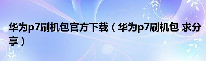 華為p7刷機(jī)包官方下載（華為p7刷機(jī)包 求分享）