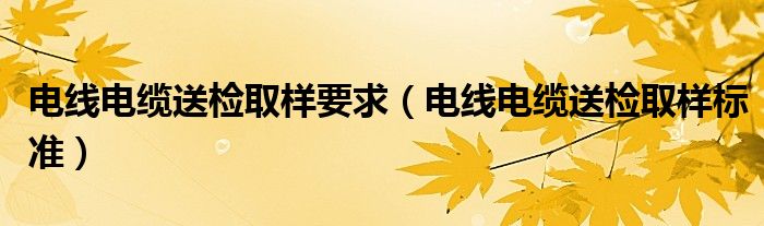 電線電纜送檢取樣要求（電線電纜送檢取樣標(biāo)準(zhǔn)）