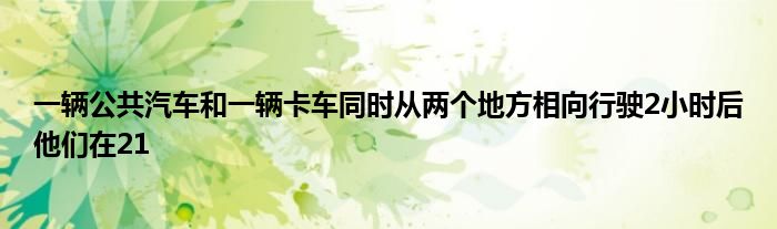 一輛公共汽車和一輛卡車同時(shí)從兩個(gè)地方相向行駛2小時(shí)后他們?cè)?1