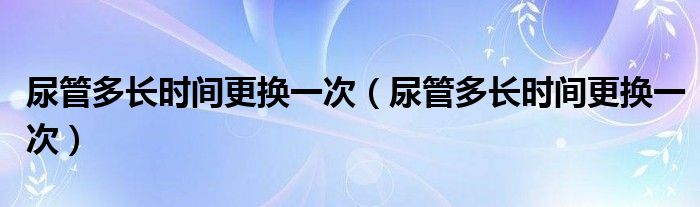 尿管多長(zhǎng)時(shí)間更換一次（尿管多長(zhǎng)時(shí)間更換一次）