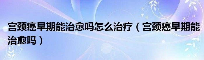 宮頸癌早期能治愈嗎怎么治療（宮頸癌早期能治愈嗎）