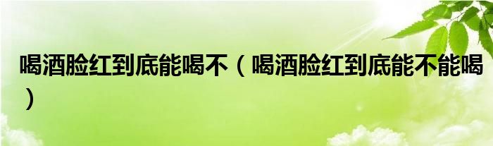 喝酒臉紅到底能喝不（喝酒臉紅到底能不能喝）