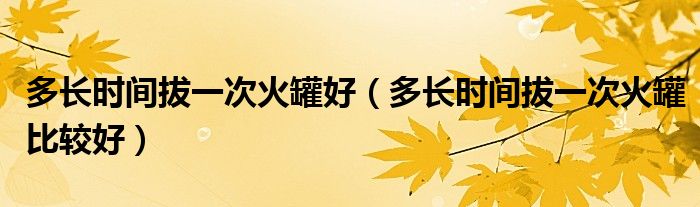 多長時(shí)間拔一次火罐好（多長時(shí)間拔一次火罐比較好）