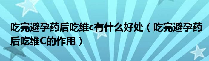 吃完避孕藥后吃維c有什么好處（吃完避孕藥后吃維C的作用）