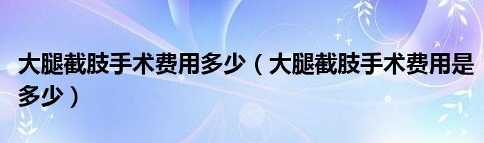 大腿截肢手術(shù)費(fèi)用多少（大腿截肢手術(shù)費(fèi)用是多少）