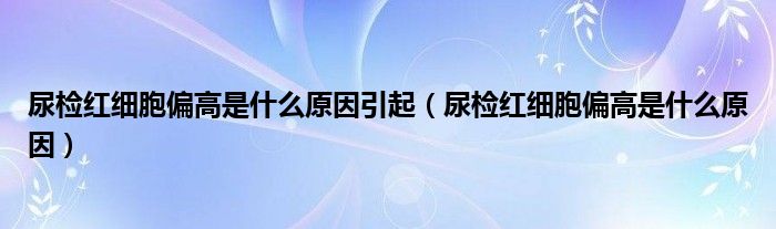 尿檢紅細(xì)胞偏高是什么原因引起（尿檢紅細(xì)胞偏高是什么原因）