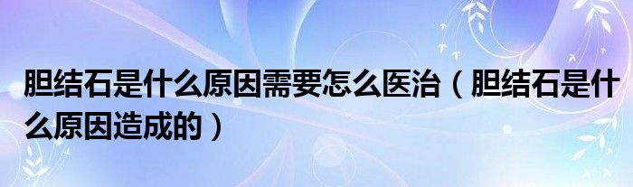 膽結(jié)石是什么原因需要怎么醫(yī)治（膽結(jié)石是什么原因造成的）