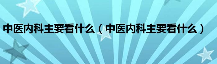 中醫(yī)內(nèi)科主要看什么（中醫(yī)內(nèi)科主要看什么）