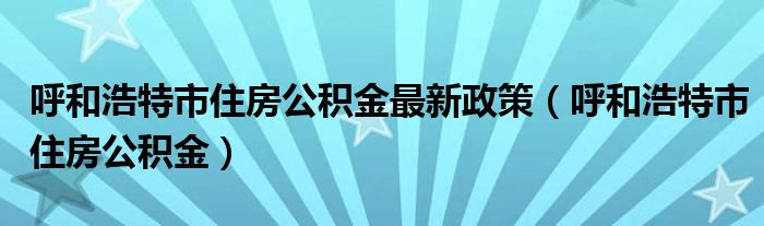 呼和浩特市住房公積金最新政策（呼和浩特市住房公積金）