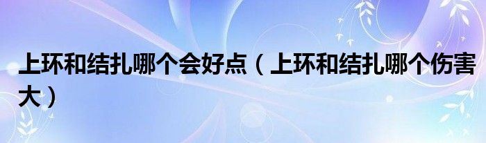 上環(huán)和結(jié)扎哪個(gè)會(huì)好點(diǎn)（上環(huán)和結(jié)扎哪個(gè)傷害大）