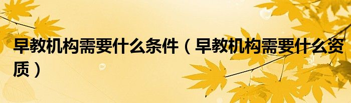 早教機構(gòu)需要什么條件（早教機構(gòu)需要什么資質(zhì)）