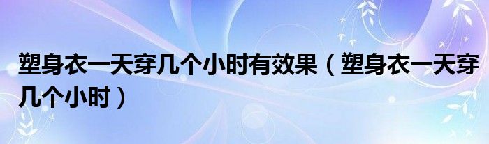 塑身衣一天穿幾個(gè)小時(shí)有效果（塑身衣一天穿幾個(gè)小時(shí)）