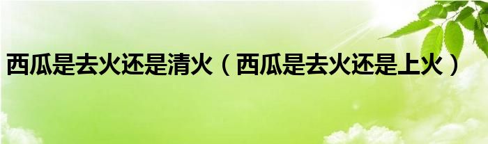 西瓜是去火還是清火（西瓜是去火還是上火）