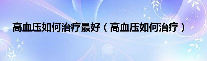 高血壓如何治療最好（高血壓如何治療）