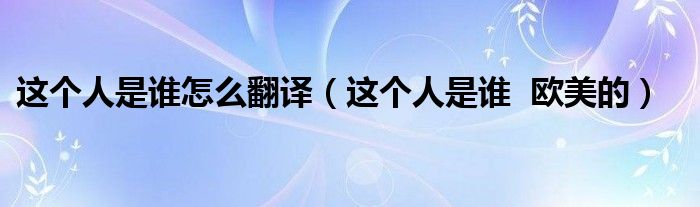 這個人是誰怎么翻譯（這個人是誰  歐美的）