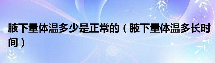 腋下量體溫多少是正常的（腋下量體溫多長(zhǎng)時(shí)間）