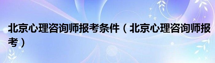 北京心理咨詢師報考條件（北京心理咨詢師報考）