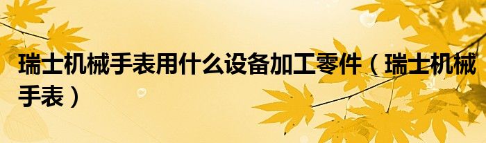 瑞士機(jī)械手表用什么設(shè)備加工零件（瑞士機(jī)械手表）